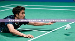 企业级VPN注册与网络配置安全指南，从零搭建可靠远程访问通道