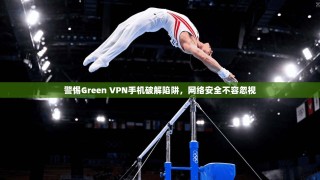 警惕Green VPN手机破解陷阱，网络安全不容忽视