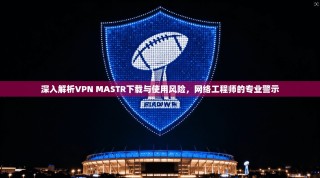 深入解析VPN MASTR下载与使用风险，网络工程师的专业警示