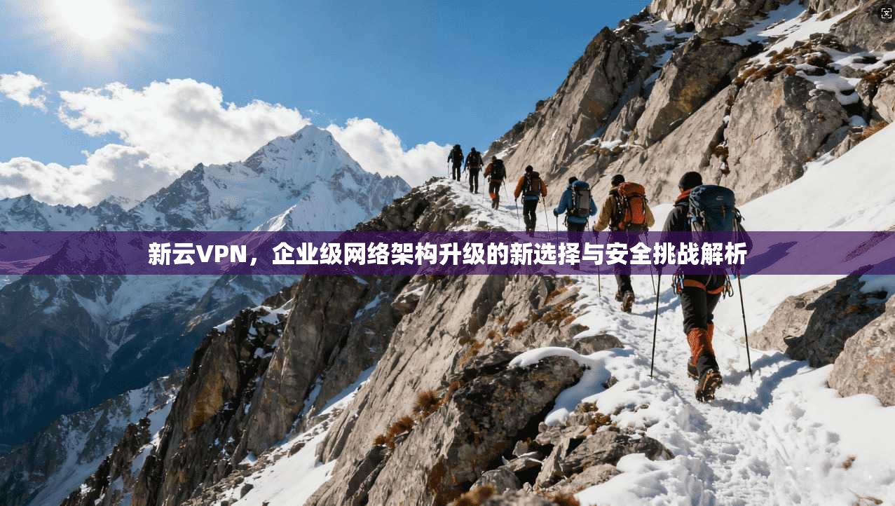 新云VPN，企业级网络架构升级的新选择与安全挑战解析