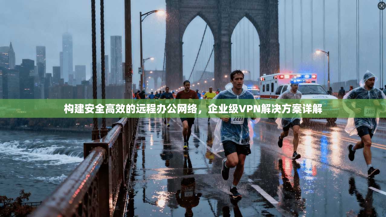 构建安全高效的远程办公网络，企业级VPN解决方案详解