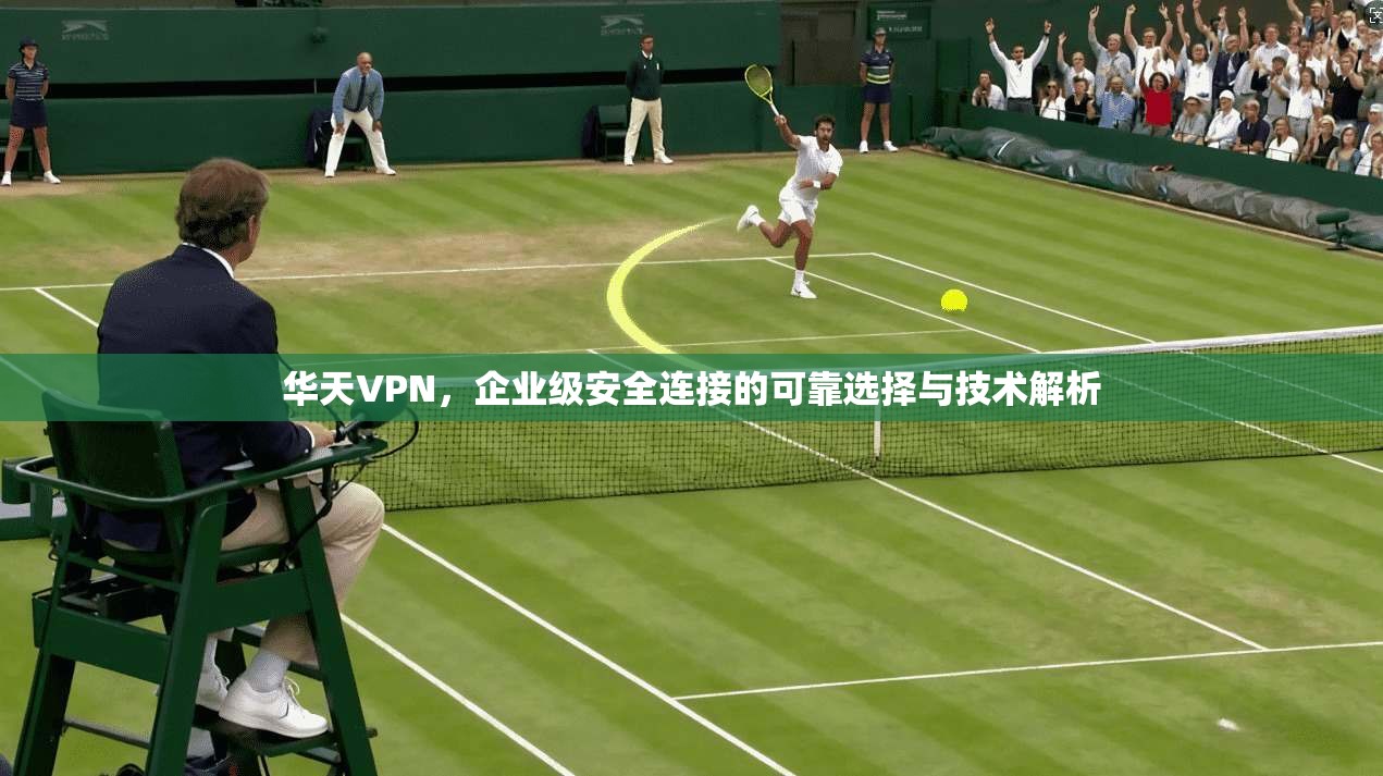 华天VPN，企业级安全连接的可靠选择与技术解析