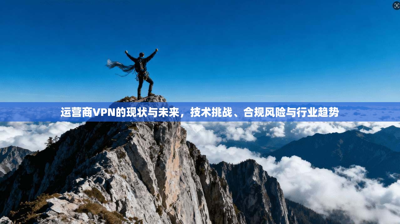 运营商VPN的现状与未来，技术挑战、合规风险与行业趋势