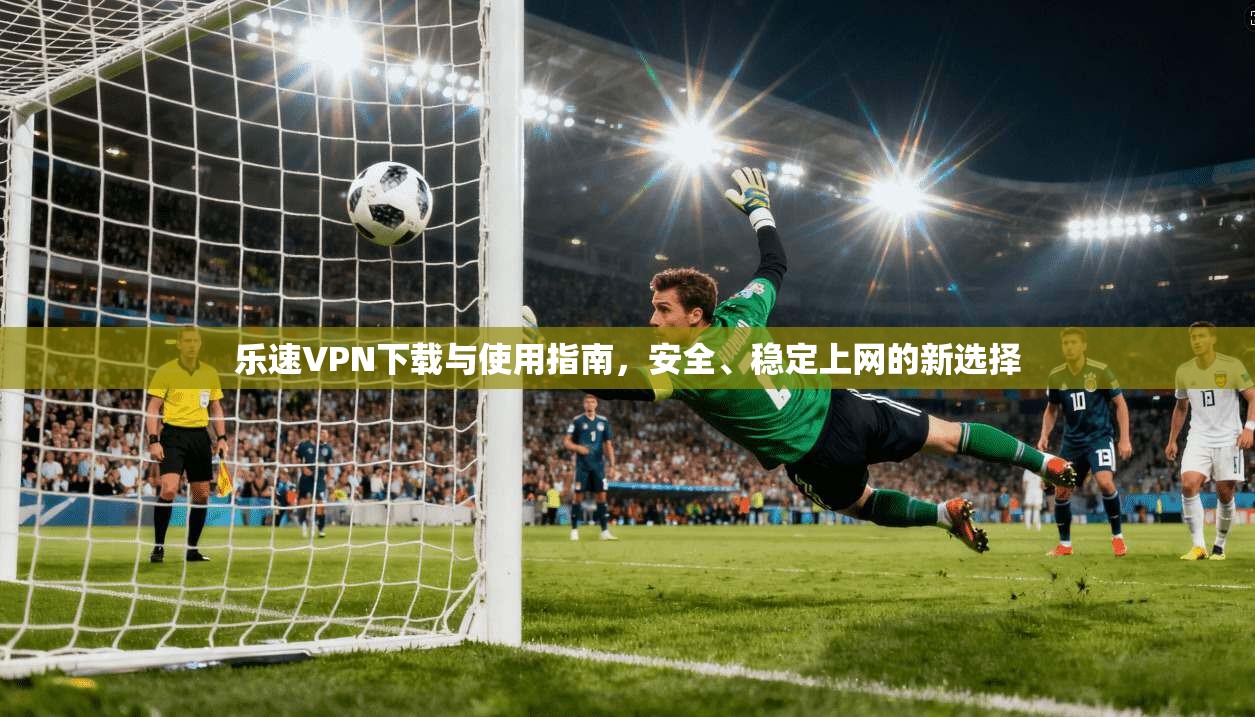 乐速VPN下载与使用指南，安全、稳定上网的新选择