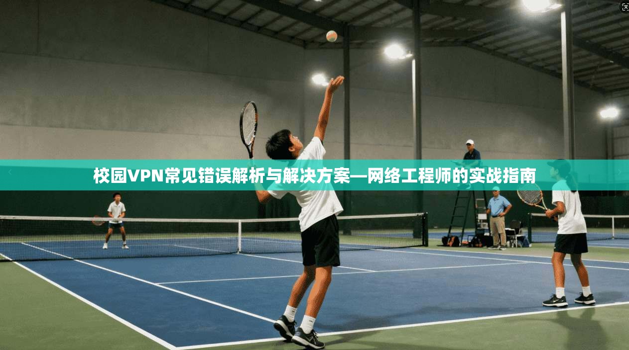 校园VPN常见错误解析与解决方案—网络工程师的实战指南