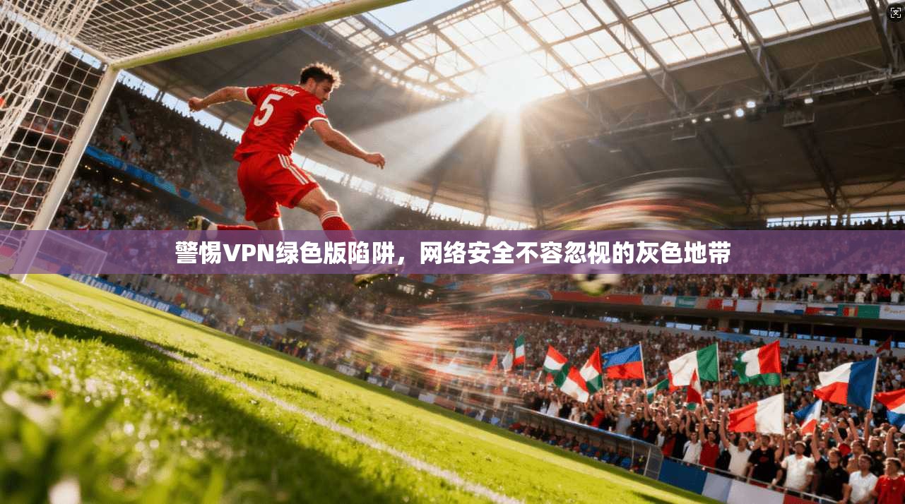 警惕VPN绿色版陷阱,网络安全不容忽视的灰色地带 第1张 警惕VPN绿色版陷阱,网络安全不容忽视的灰色地带 第1张
