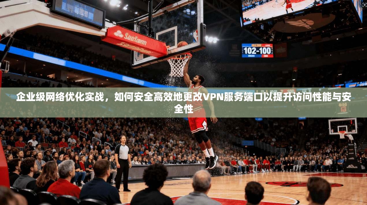 企业级网络优化实战，如何安全高效地更改VPN服务端口以提升访问性能与安全性  第1张