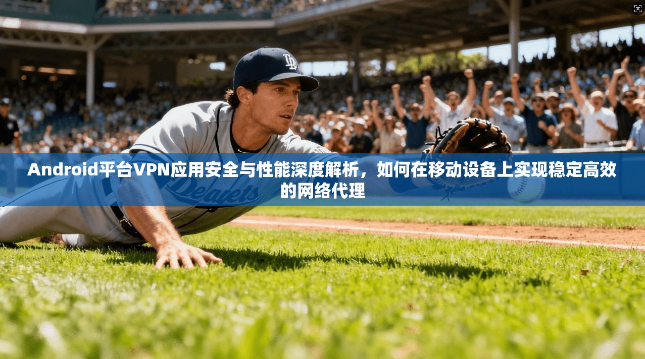 Android平台VPN应用安全与性能深度解析，如何在移动设备上实现稳定高效的网络代理  第1张