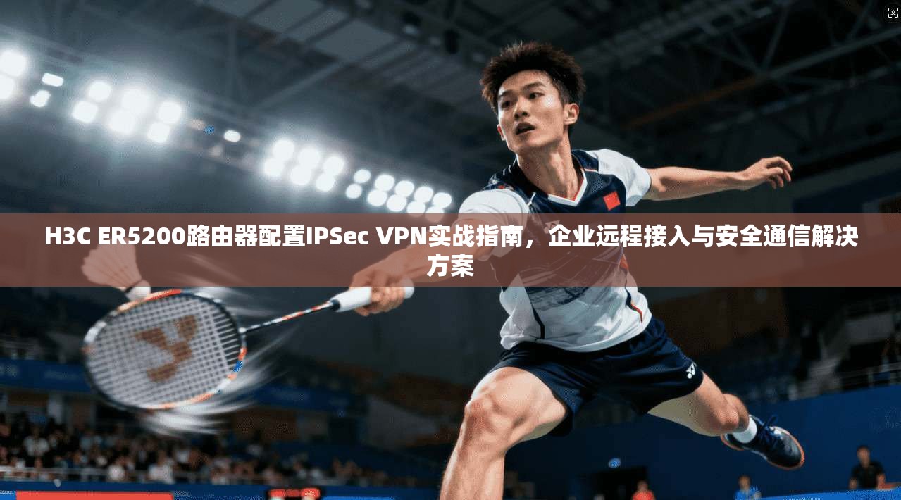 H3C ER5200路由器配置IPSec VPN实战指南,企业远程接入与安全通信解决方案 第1张 H3C ER5200路由器配置IPSec VPN实战指南,企业远程接入与安全通信解决方案 第1张