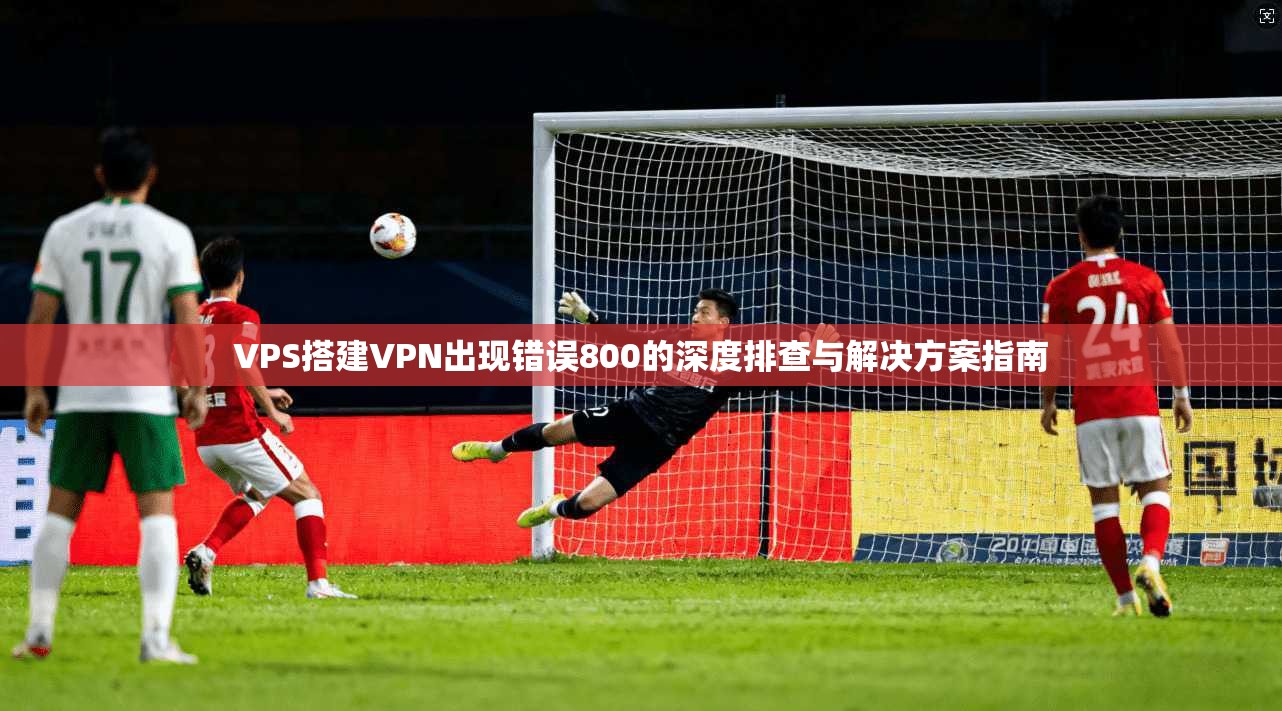 VPS搭建VPN出现错误800的深度排查与解决方案指南  第1张