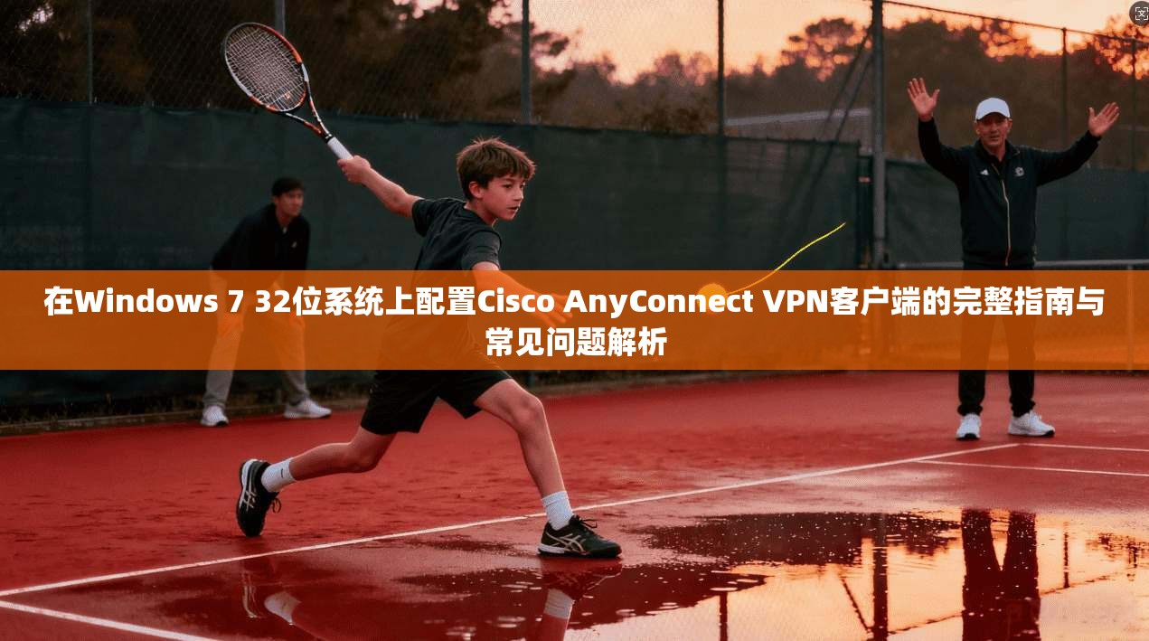 在Windows 7 32位系统上配置Cisco AnyConnect VPN客户端的完整指南与常见问题解析  第1张