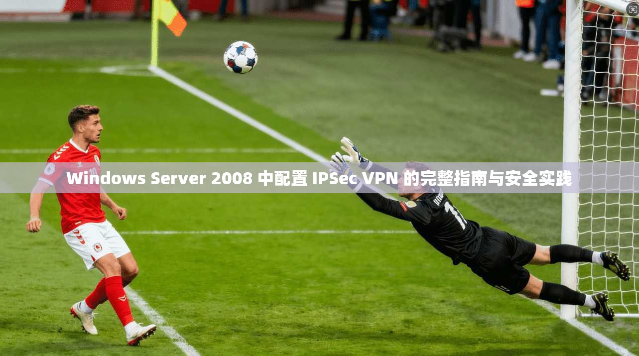 Windows Server 2008 中配置 IPSec VPN 的完整指南与安全实践  第1张