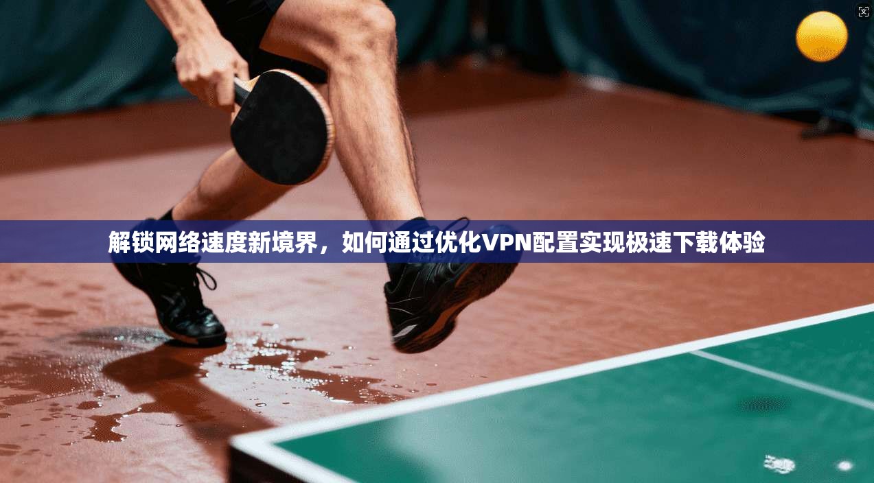 解锁网络速度新境界，如何通过优化VPN配置实现极速下载体验  第1张