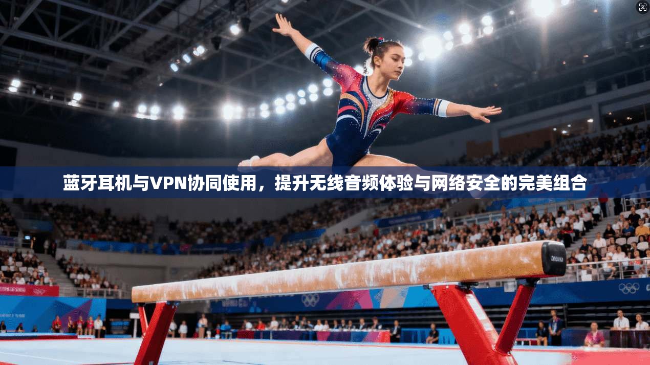 蓝牙耳机与VPN协同使用，提升无线音频体验与网络安全的完美组合  第1张