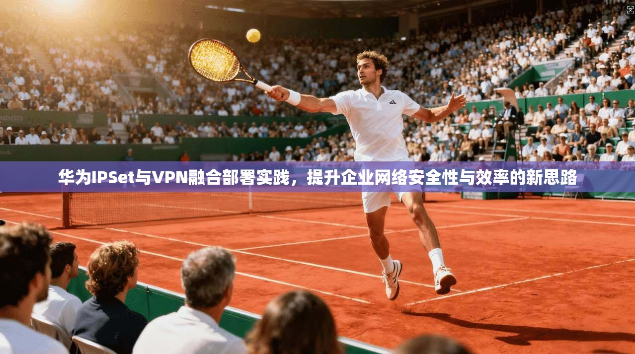 华为IPSet与VPN融合部署实践，提升企业网络安全性与效率的新思路  第1张