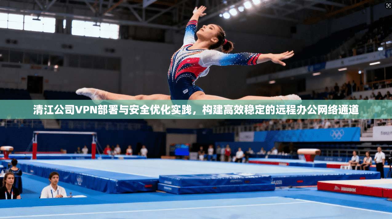 清江公司VPN部署与安全优化实践，构建高效稳定的远程办公网络通道  第1张