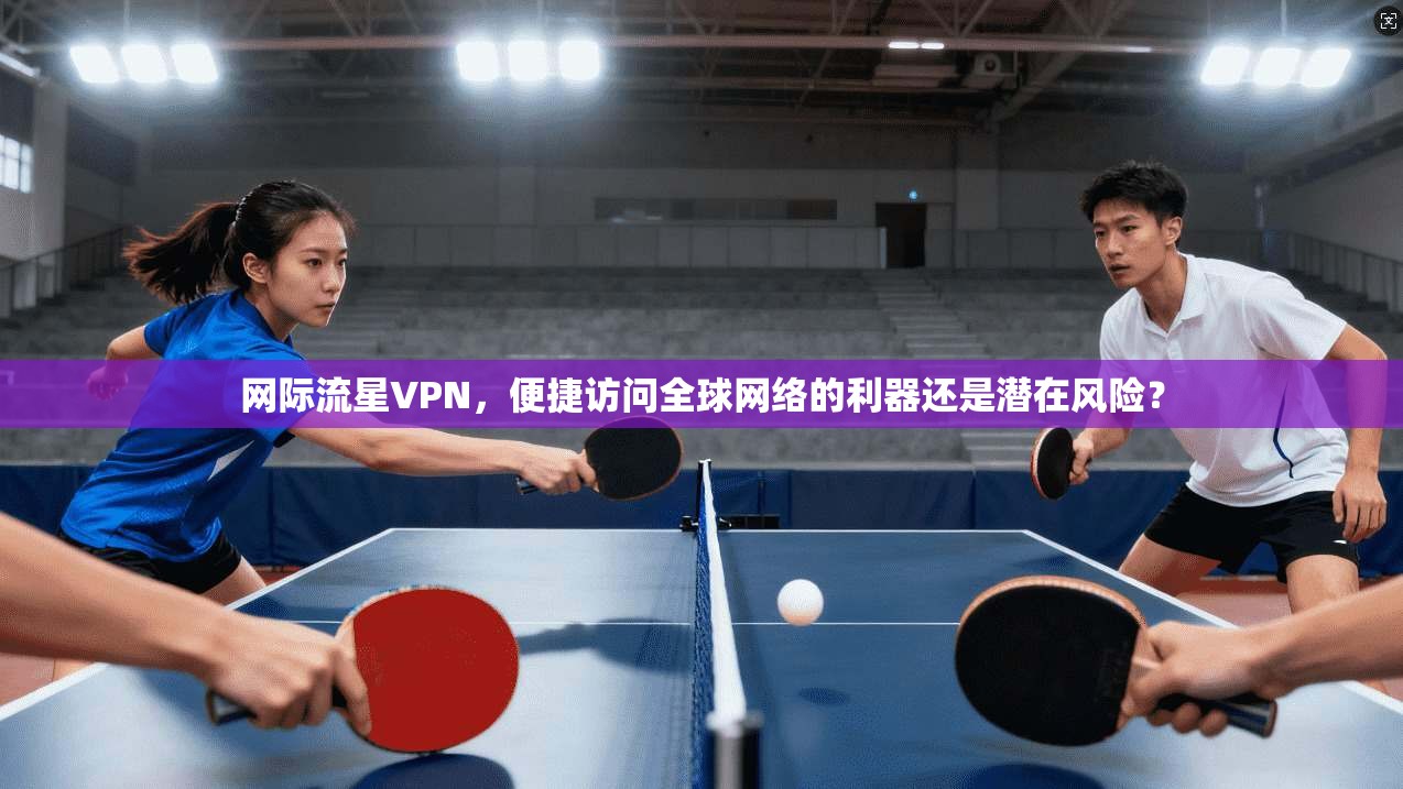 网际流星VPN，便捷访问全球网络的利器还是潜在风险？  第1张