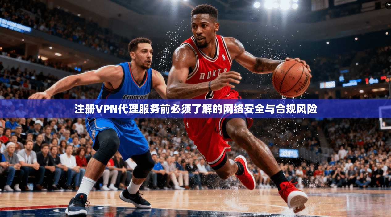注册VPN代理服务前必须了解的网络安全与合规风险  第1张