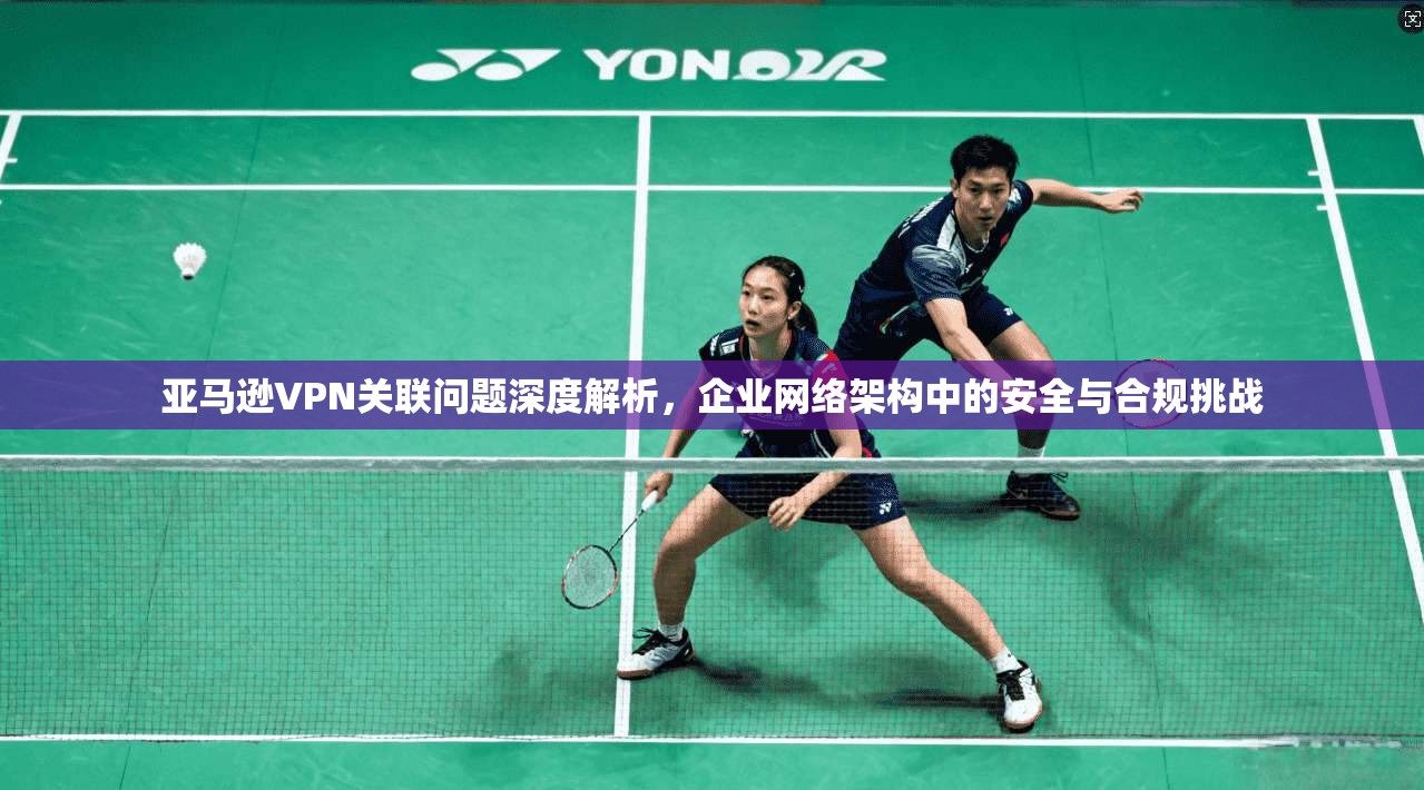 亚马逊VPN关联问题深度解析，企业网络架构中的安全与合规挑战  第1张