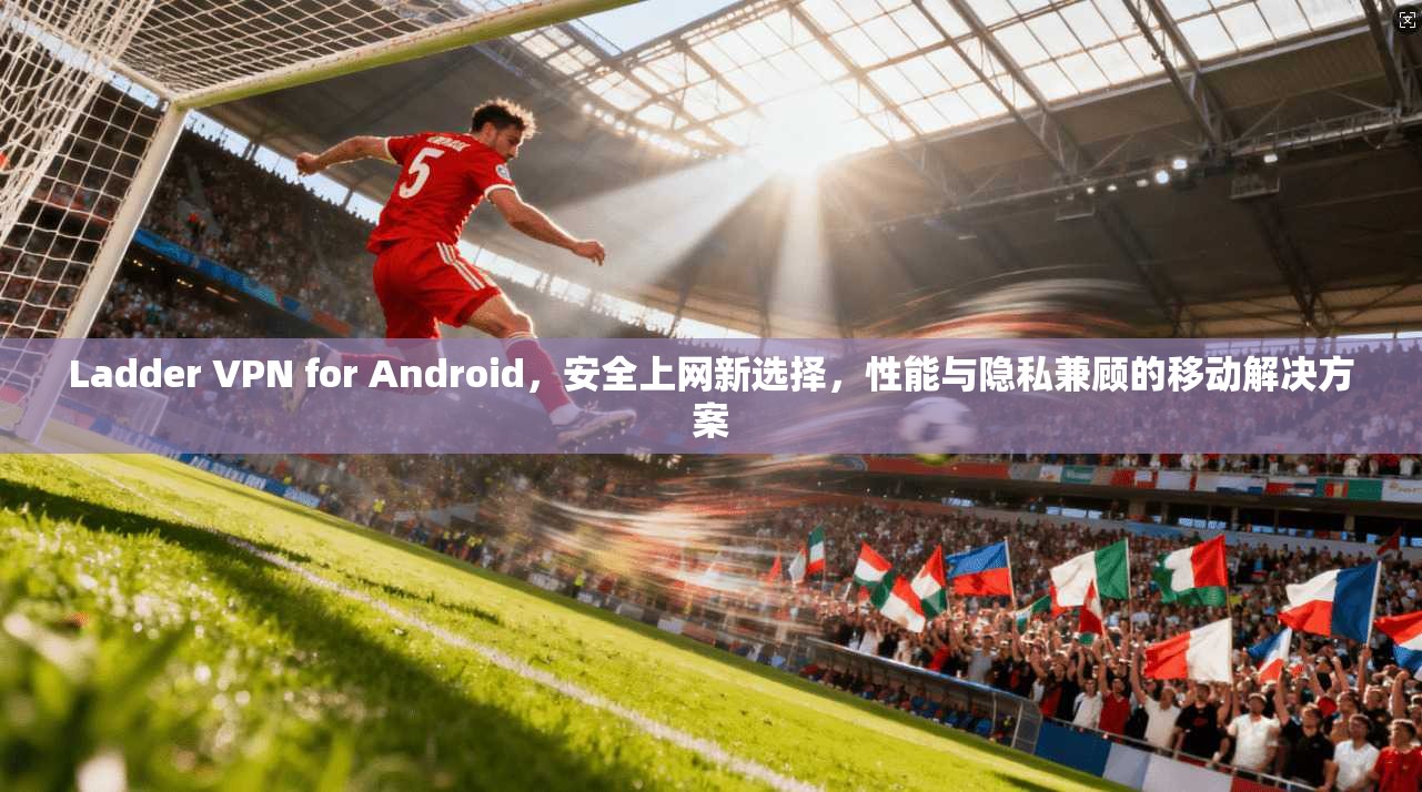 Ladder VPN for Android,安全上网新选择,性能与隐私兼顾的移动解决方案 第1张 Ladder VPN for Android,安全上网新选择,性能与隐私兼顾的移动解决方案 第1张