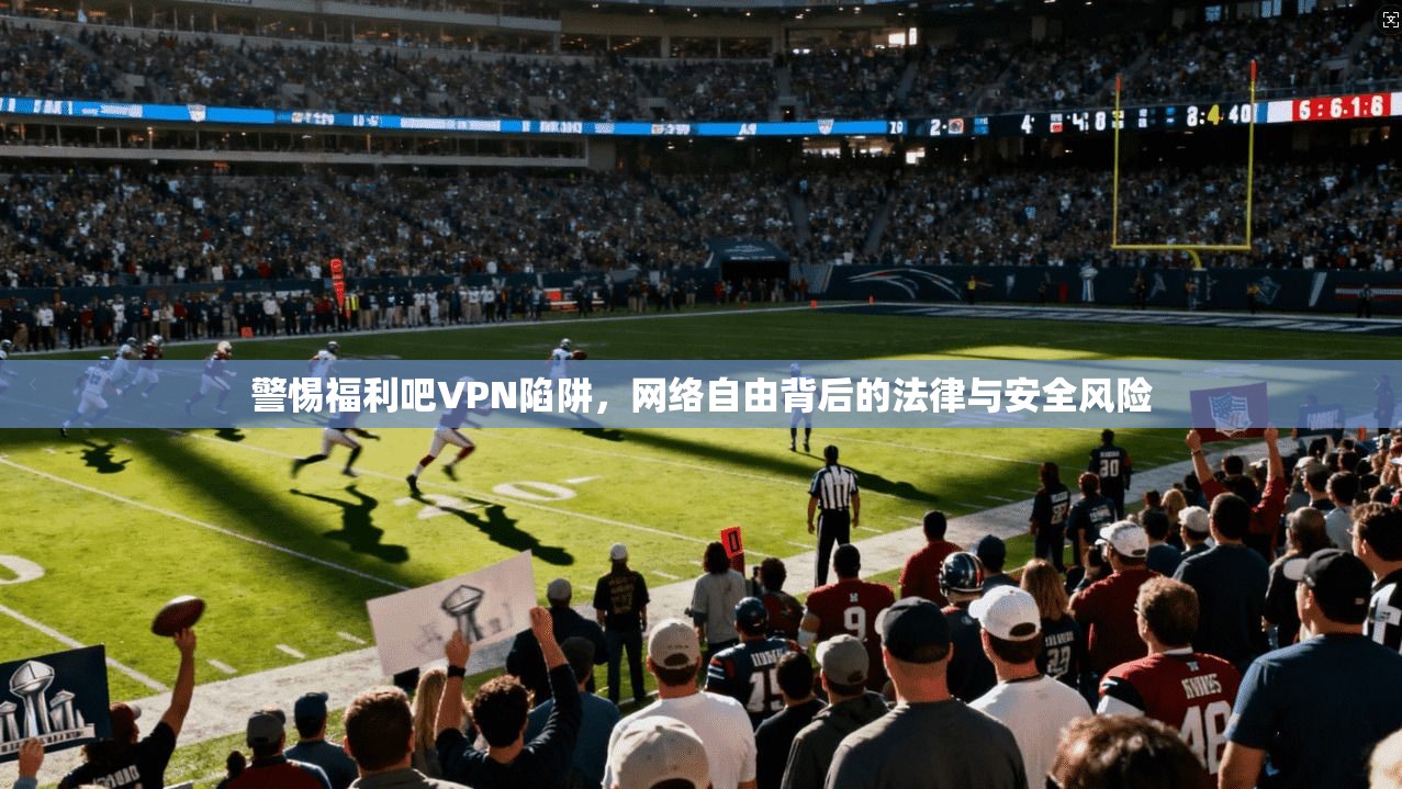 警惕福利吧VPN陷阱，网络自由背后的法律与安全风险  第1张