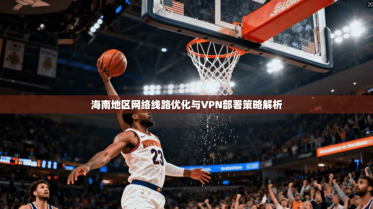 海南地区网络线路优化与VPN部署策略解析 第1张 海南地区网络线路优化与VPN部署策略解析 第1张