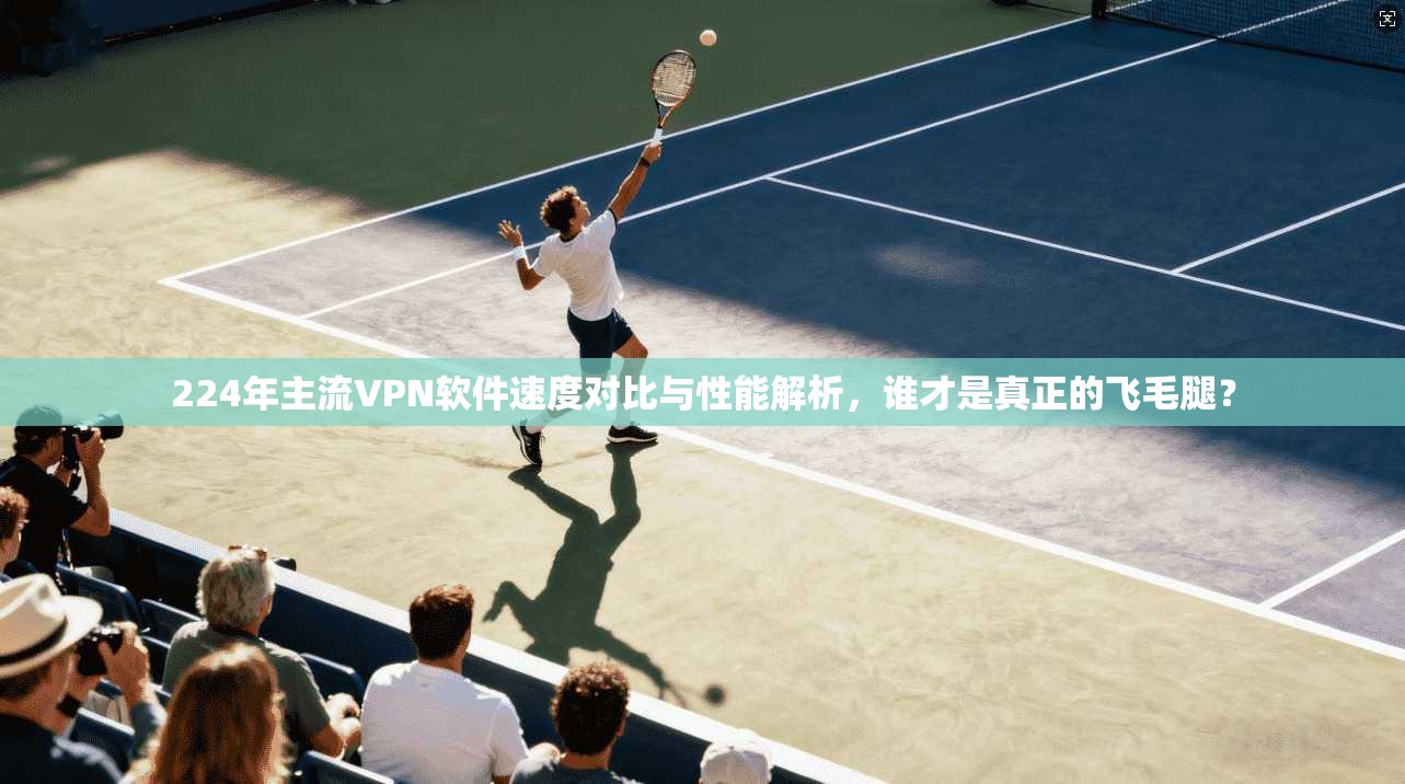 224年主流VPN软件速度对比与性能解析，谁才是真正的飞毛腿？  第1张