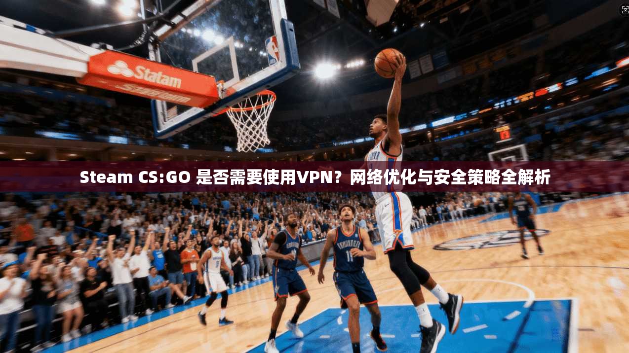 Steam CS:GO 是否需要使用VPN？网络优化与安全策略全解析  第1张