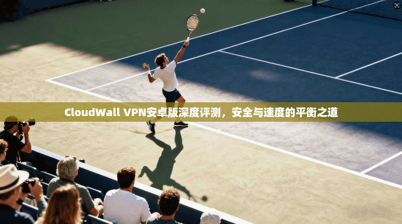 CloudWall VPN安卓版深度评测，安全与速度的平衡之道  第1张