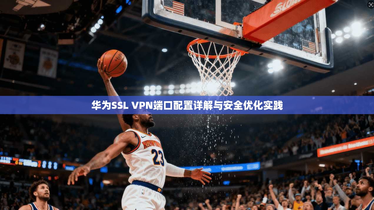 华为SSL VPN端口配置详解与安全优化实践 第1张 华为SSL VPN端口配置详解与安全优化实践 第1张