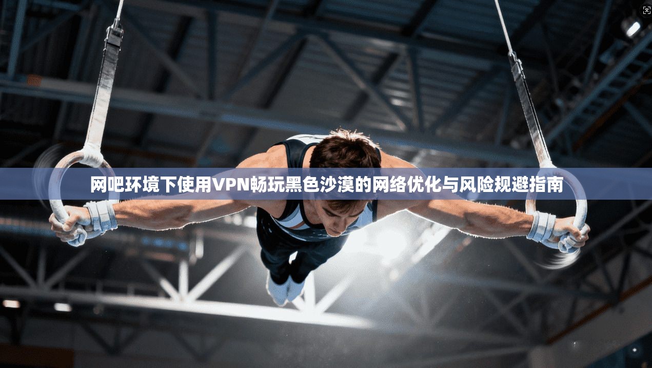 网吧环境下使用VPN畅玩黑色沙漠的网络优化与风险规避指南  第1张