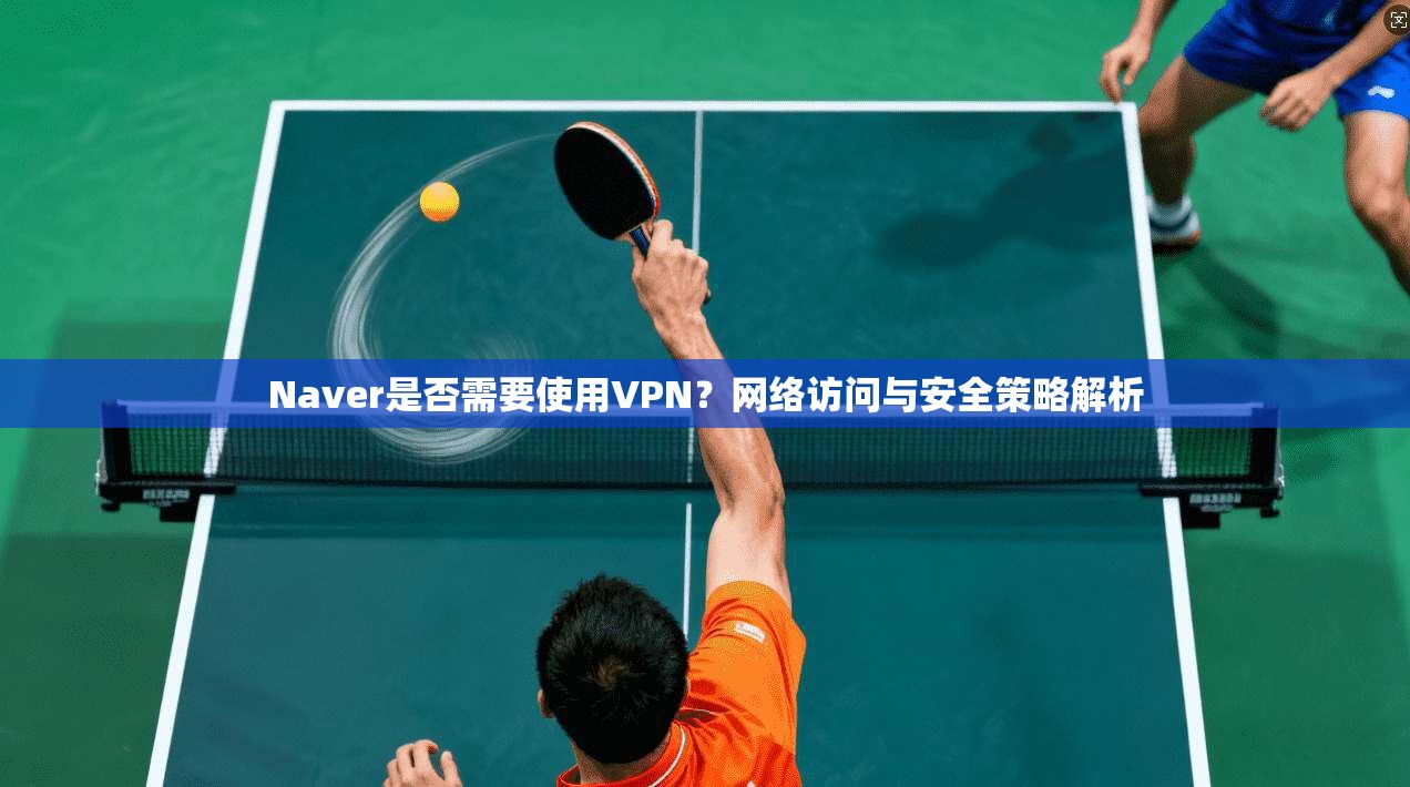 Naver是否需要使用VPN？网络访问与安全策略解析  第1张