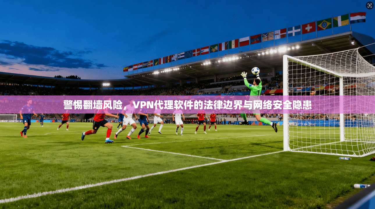 警惕翻墙风险,VPN代理软件的法律边界与网络安全隐患 第1张 警惕翻墙风险,VPN代理软件的法律边界与网络安全隐患 第1张