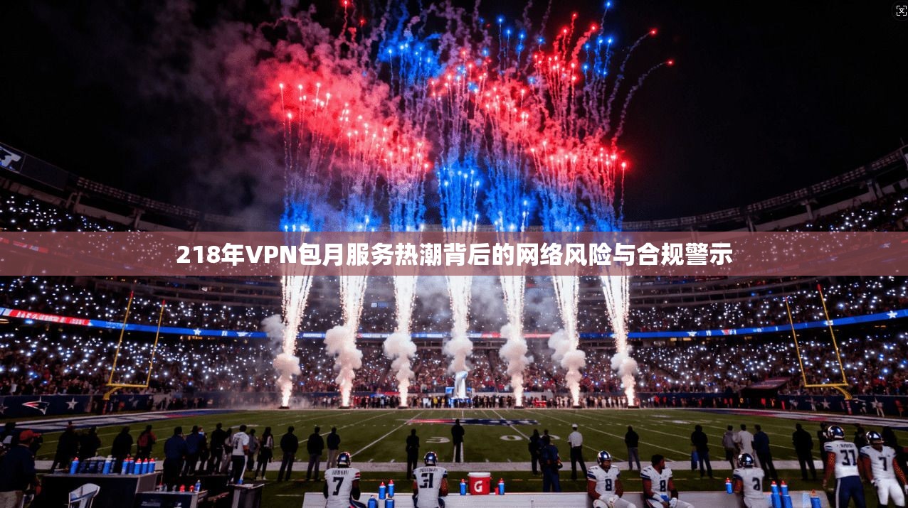 218年VPN包月服务热潮背后的网络风险与合规警示 第1张 218年VPN包月服务热潮背后的网络风险与合规警示 第1张